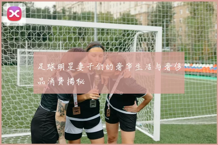 足球明星妻子们的奢华生活与奢侈品消费揭秘