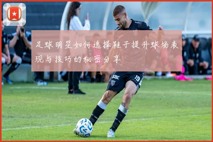 足球明星如何选择鞋子提升球场表现与技巧的秘密分享