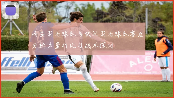 西安羽毛球队与武汉羽毛球队赛后分析力量对比与战术探讨