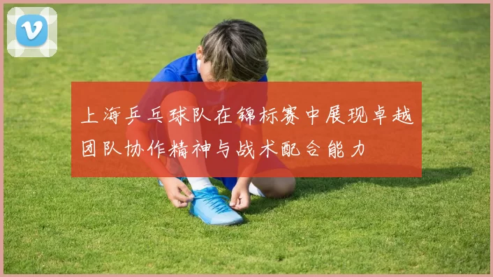 上海乒乓球队在锦标赛中展现卓越团队协作精神与战术配合能力