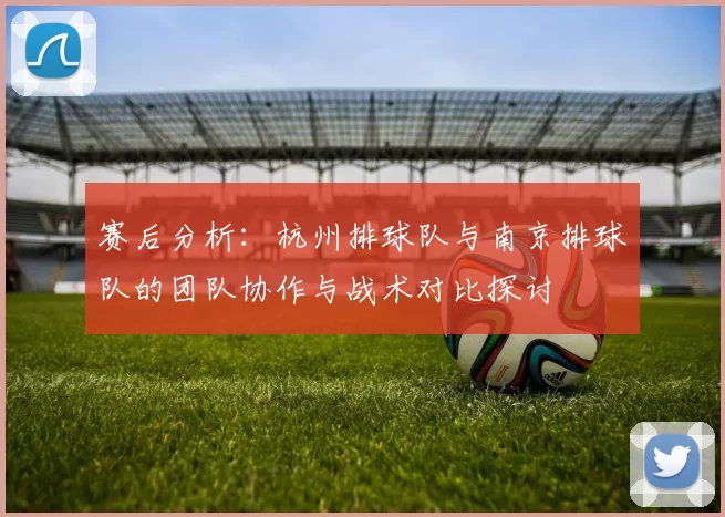 赛后分析：杭州排球队与南京排球队的团队协作与战术对比探讨