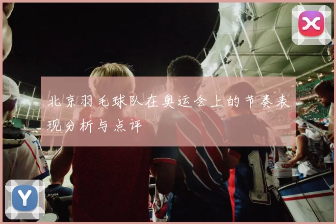 北京羽毛球队在奥运会上的节奏表现分析与点评