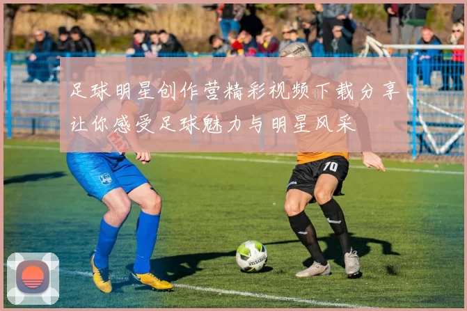 足球明星创作营精彩视频下载分享让你感受足球魅力与明星风采