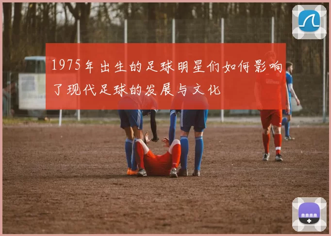 1975年出生的足球明星们如何影响了现代足球的发展与文化
