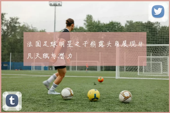 法国足球明星之子崭露头角展现非凡天赋与潜力