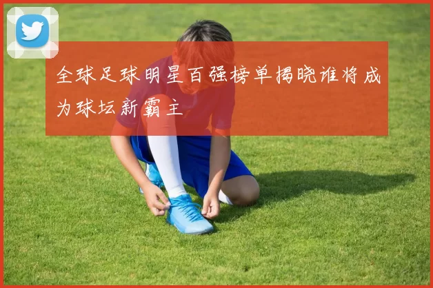 全球足球明星百强榜单揭晓谁将成为球坛新霸主