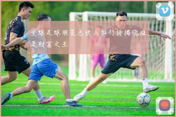 全球足球明星总收入排行榜揭晓谁是财富之王