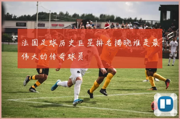 法国足球历史巨星排名揭晓谁是最伟大的传奇球员