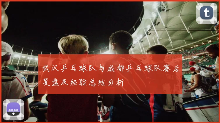 武汉乒乓球队与成都乒乓球队赛后复盘及经验总结分析