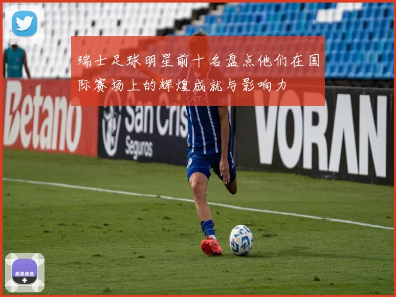 瑞士足球明星前十名盘点他们在国际赛场上的辉煌成就与影响力