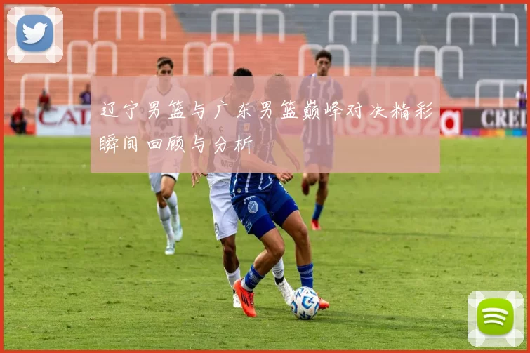 辽宁男篮与广东男篮巅峰对决精彩瞬间回顾与分析