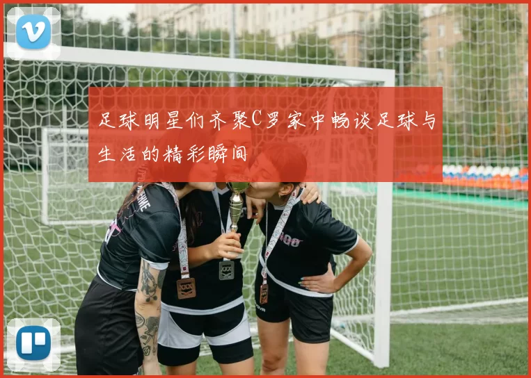 足球明星们齐聚C罗家中畅谈足球与生活的精彩瞬间