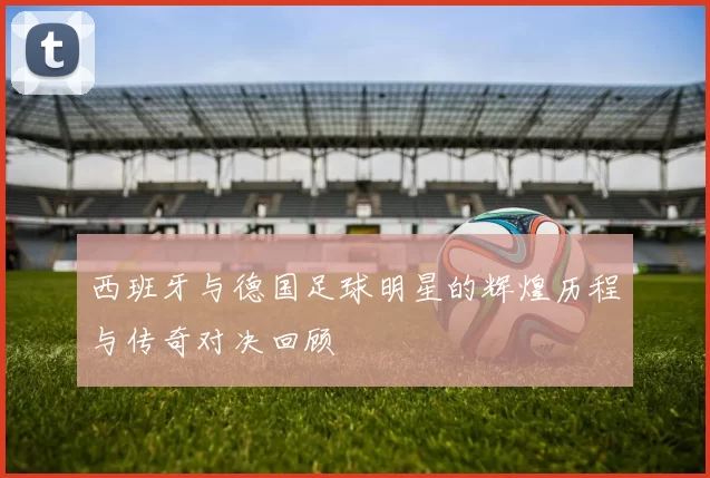 西班牙与德国足球明星的辉煌历程与传奇对决回顾