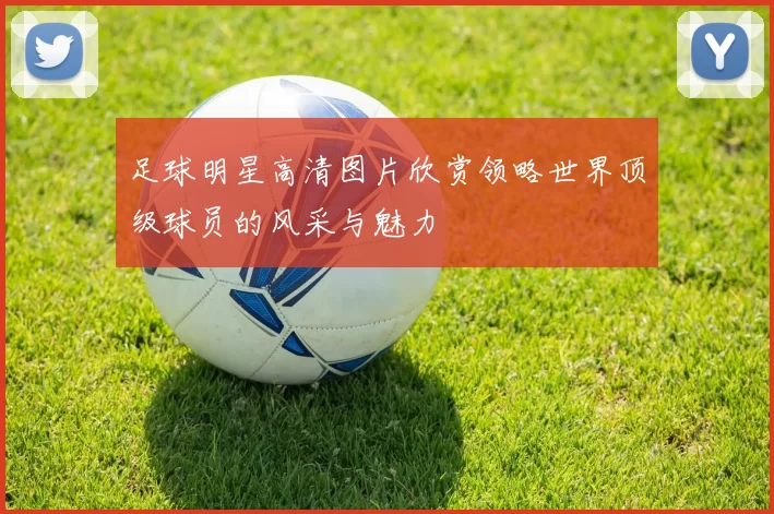 足球明星高清图片欣赏领略世界顶级球员的风采与魅力
