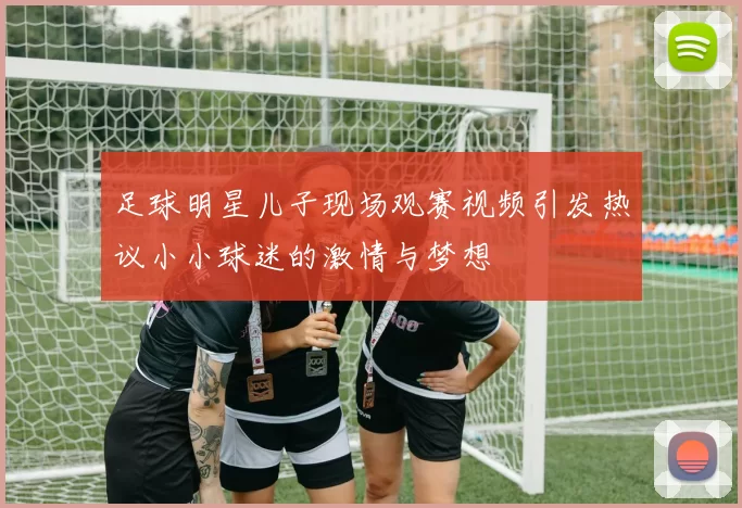 足球明星儿子现场观赛视频引发热议小小球迷的激情与梦想