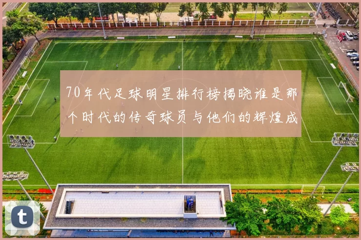 70年代足球明星排行榜揭晓谁是那个时代的传奇球员与他们的辉煌成就