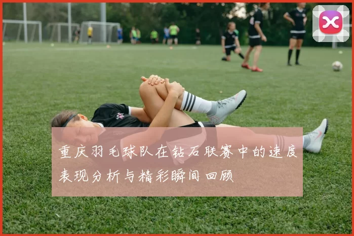 重庆羽毛球队在钻石联赛中的速度表现分析与精彩瞬间回顾