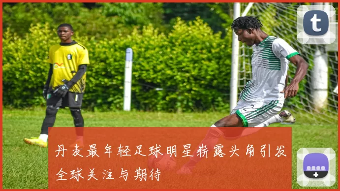 丹麦最年轻足球明星崭露头角引发全球关注与期待