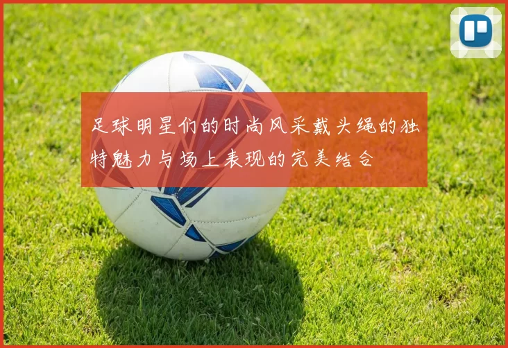 足球明星们的时尚风采戴头绳的独特魅力与场上表现的完美结合