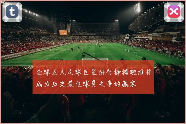 全球五大足球巨星排行榜揭晓谁将成为历史最佳球员之争的赢家