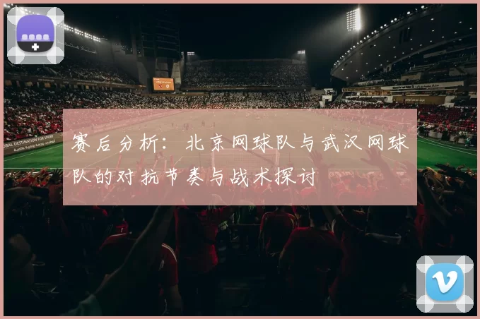 赛后分析：北京网球队与武汉网球队的对抗节奏与战术探讨