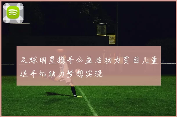 足球明星携手公益活动为贫困儿童送手机助力梦想实现