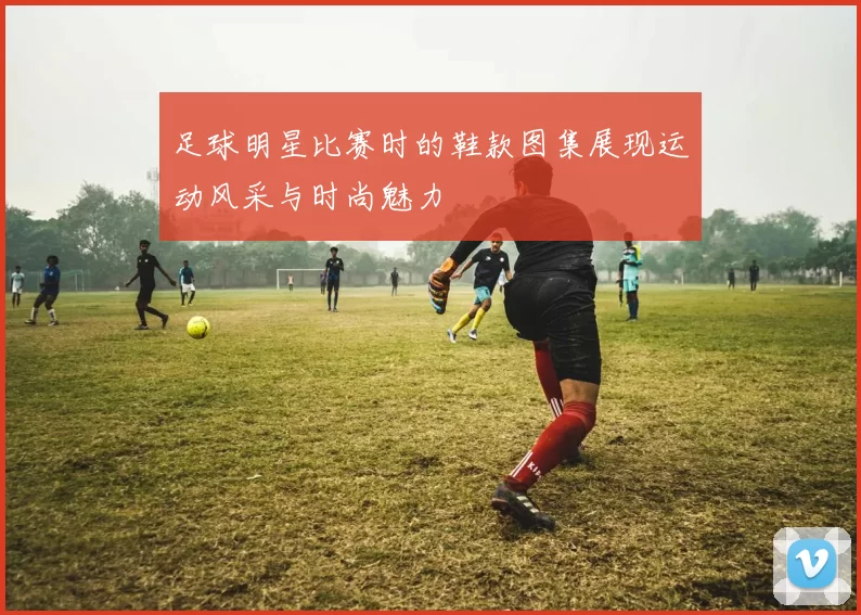 足球明星比赛时的鞋款图集展现运动风采与时尚魅力