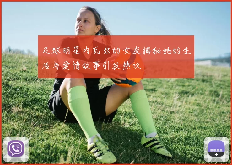 足球明星内瓦尔的女友揭秘她的生活与爱情故事引发热议