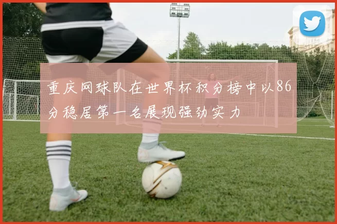 重庆网球队在世界杯积分榜中以86分稳居第一名展现强劲实力