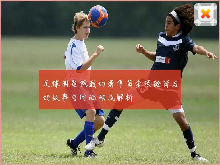 足球明星佩戴的奢华黄金项链背后的故事与时尚潮流解析