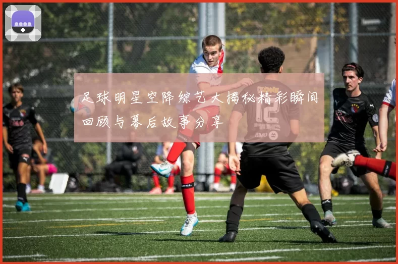 足球明星空降综艺大揭秘精彩瞬间回顾与幕后故事分享
