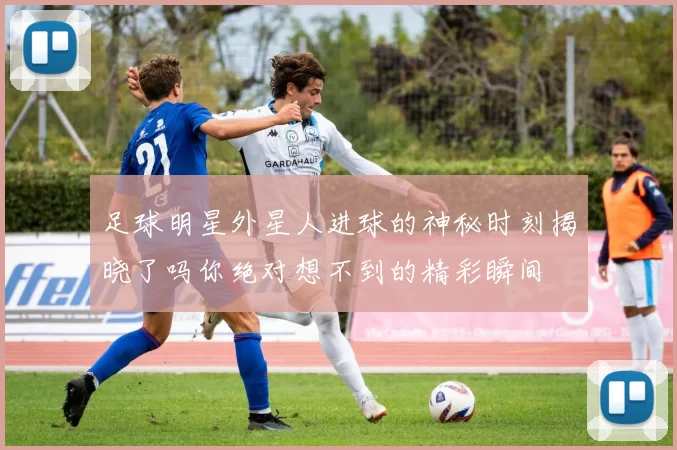 足球明星外星人进球的神秘时刻揭晓了吗你绝对想不到的精彩瞬间