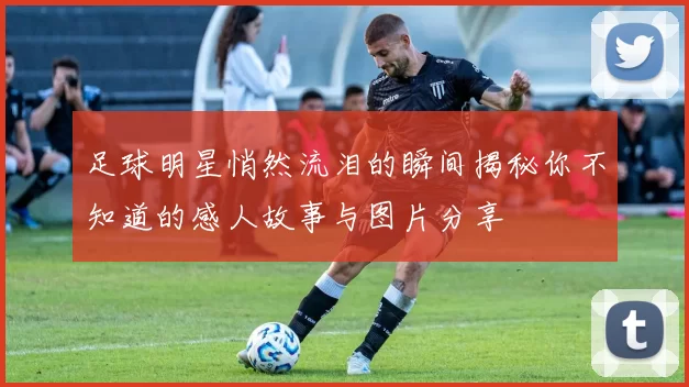 足球明星悄然流泪的瞬间揭秘你不知道的感人故事与图片分享