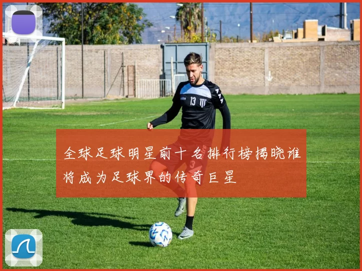 全球足球明星前十名排行榜揭晓谁将成为足球界的传奇巨星