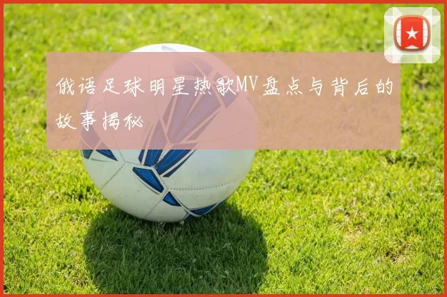 俄语足球明星热歌MV盘点与背后的故事揭秘