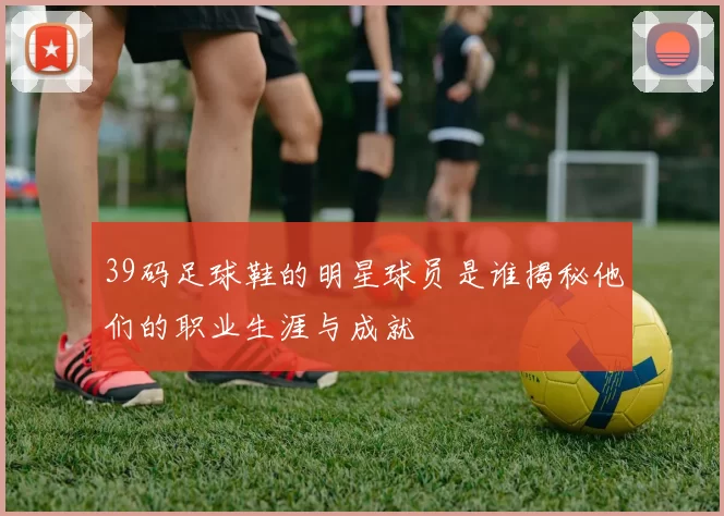 39码足球鞋的明星球员是谁揭秘他们的职业生涯与成就