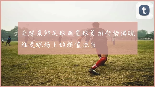 全球最帅足球明星球员排行榜揭晓谁是球场上的颜值担当