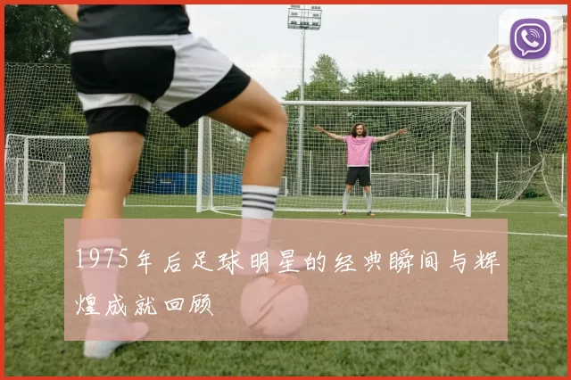 1975年后足球明星的经典瞬间与辉煌成就回顾