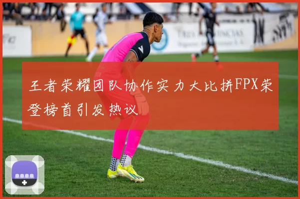 王者荣耀团队协作实力大比拼FPX荣登榜首引发热议