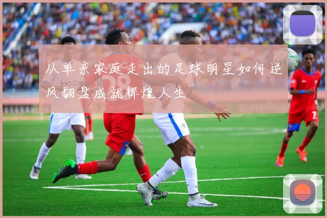 从单亲家庭走出的足球明星如何逆风翻盘成就辉煌人生