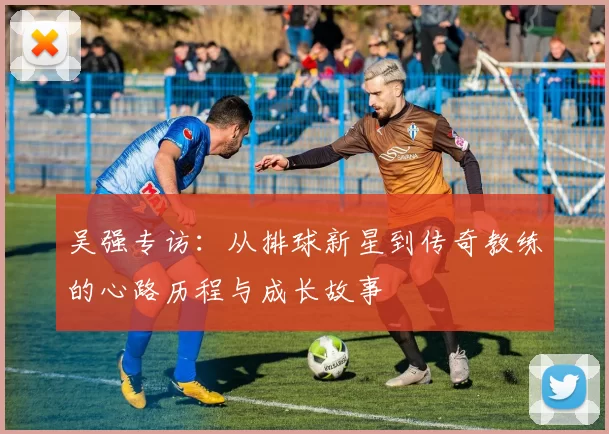 吴强专访：从排球新星到传奇教练的心路历程与成长故事