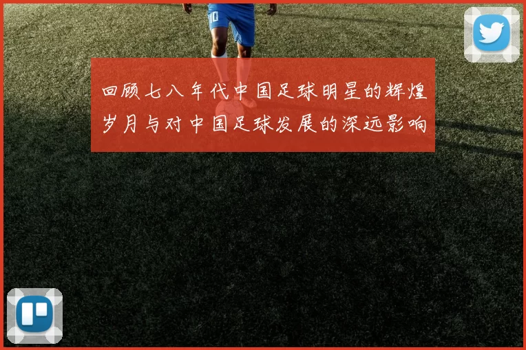 回顾七八年代中国足球明星的辉煌岁月与对中国足球发展的深远影响