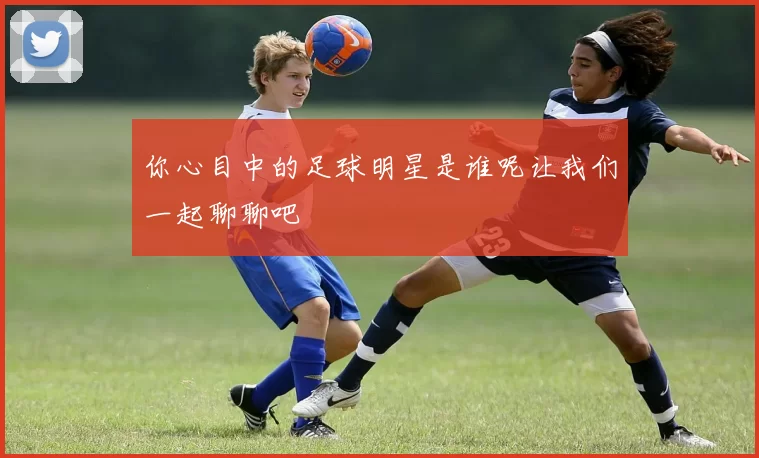 你心目中的足球明星是谁呢让我们一起聊聊吧