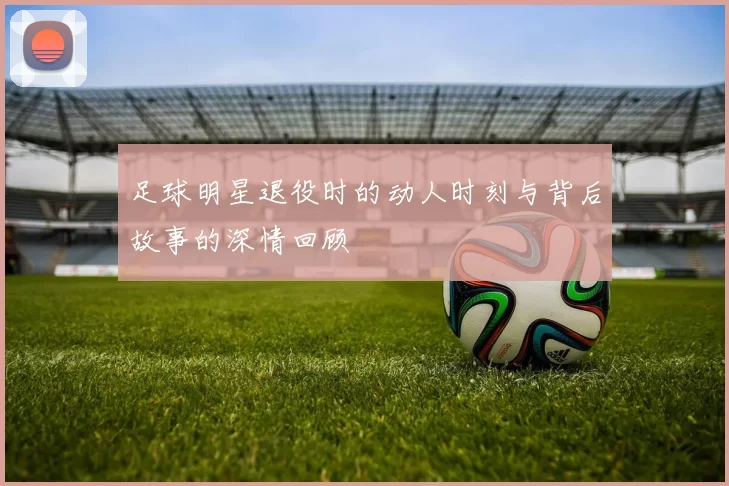 足球明星退役时的动人时刻与背后故事的深情回顾