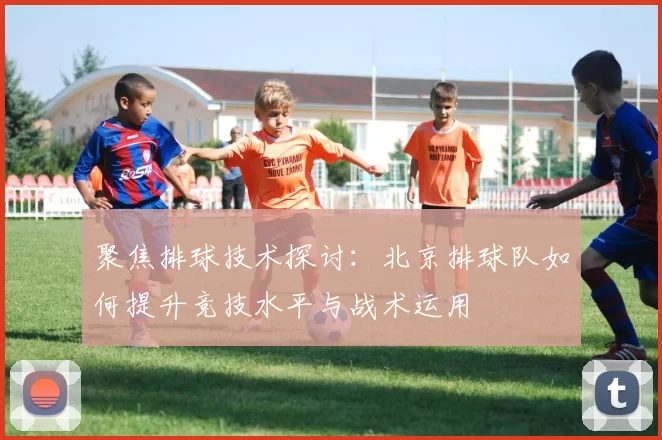聚焦排球技术探讨：北京排球队如何提升竞技水平与战术运用
