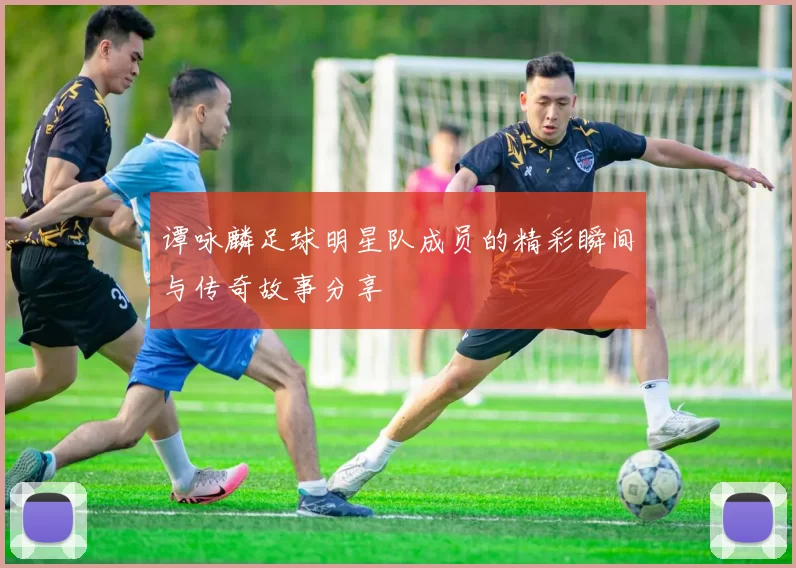 谭咏麟足球明星队成员的精彩瞬间与传奇故事分享