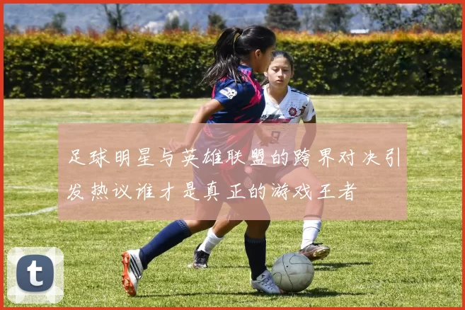 足球明星与英雄联盟的跨界对决引发热议谁才是真正的游戏王者