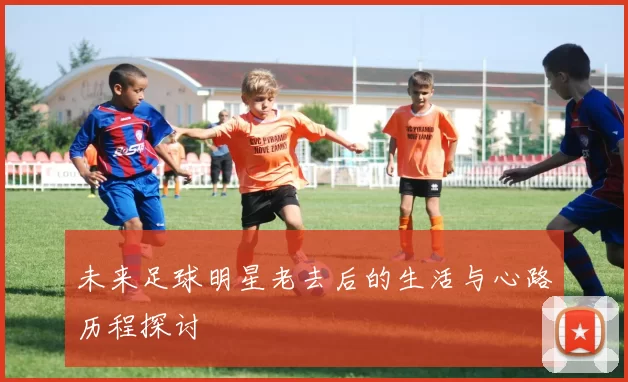 未来足球明星老去后的生活与心路历程探讨