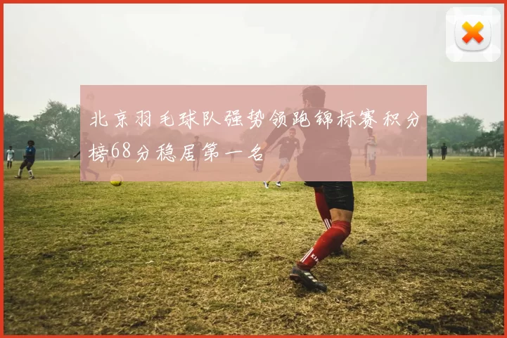 北京羽毛球队强势领跑锦标赛积分榜68分稳居第一名