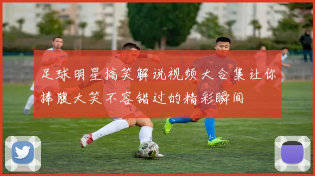 足球明星搞笑解说视频大合集让你捧腹大笑不容错过的精彩瞬间